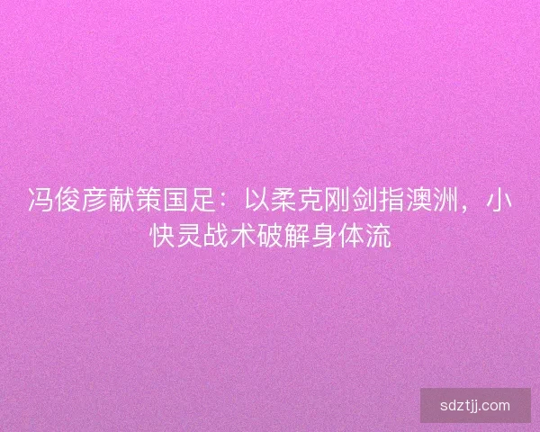冯俊彦献策国足：以柔克刚剑指澳洲，小快灵战术破解身体流
