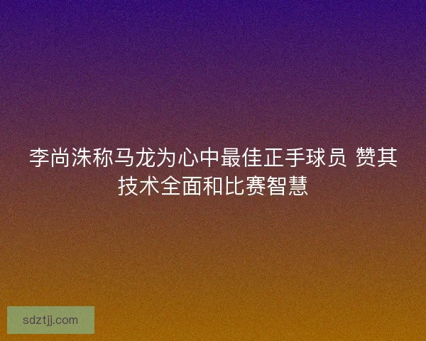 李尚洙称马龙为心中最佳正手球员 赞其技术全面和比赛智慧 李尚洙称马龙为心中最佳正手球员 赞其技术全面和比赛智慧