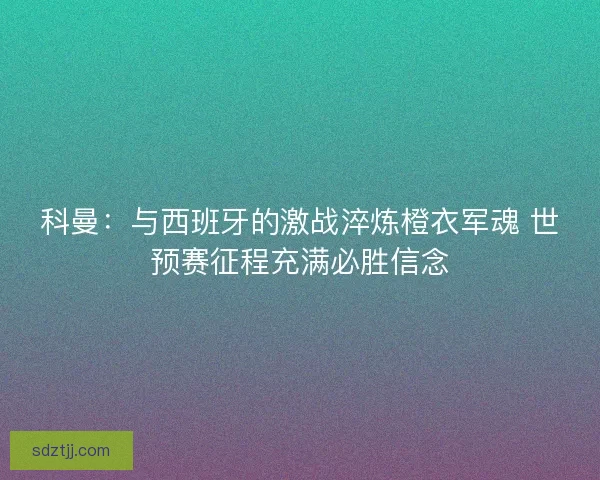科曼：与西班牙的激战淬炼橙衣军魂 世预赛征程充满必胜信念