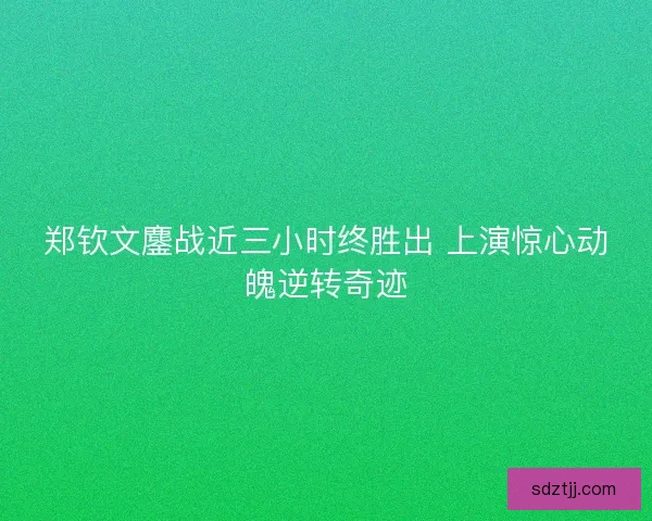 郑钦文鏖战近三小时终胜出 上演惊心动魄逆转奇迹 郑钦文鏖战近三小时终胜出 上演惊心动魄逆转奇迹