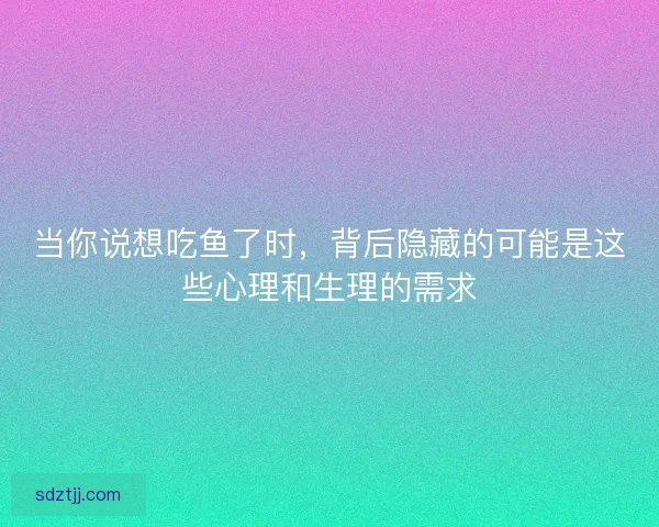 当你说想吃鱼了时，背后隐藏的可能是这些心理和生理的需求