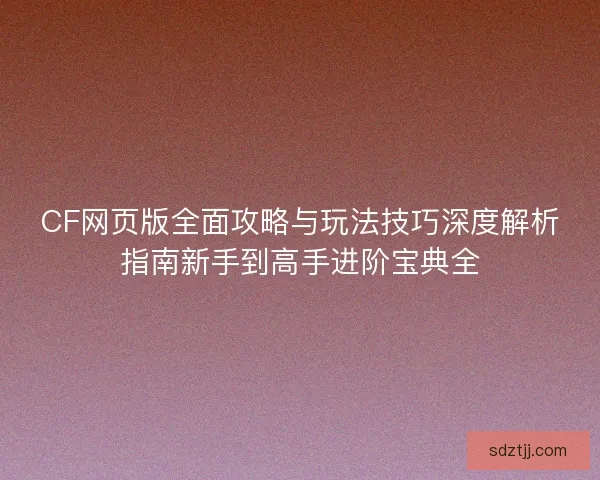 CF网页版全面攻略与玩法技巧深度解析指南新手到高手进阶宝典全