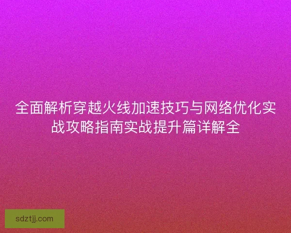 全面解析穿越火线加速技巧与网络优化实战攻略指南实战提升篇详解全 全面解析穿越火线加速技巧与网络优化实战攻略指南实战提升篇详解全