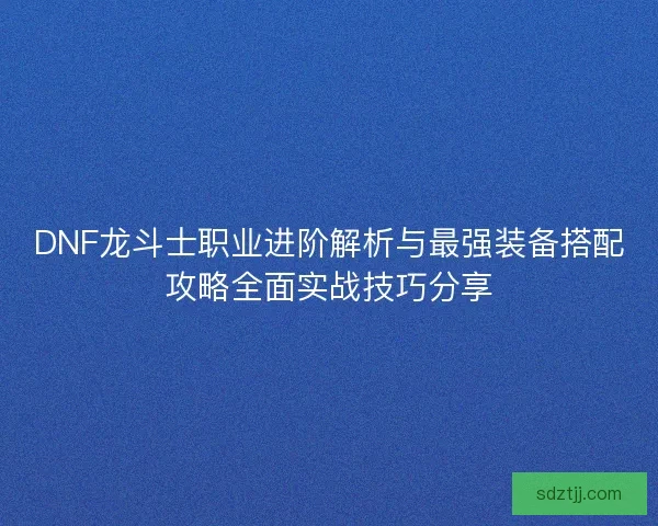 DNF龙斗士职业进阶解析与最强装备搭配攻略全面实战技巧分享