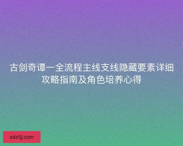 古剑奇谭一全流程主线支线隐藏要素详细攻略指南及角色培养心得