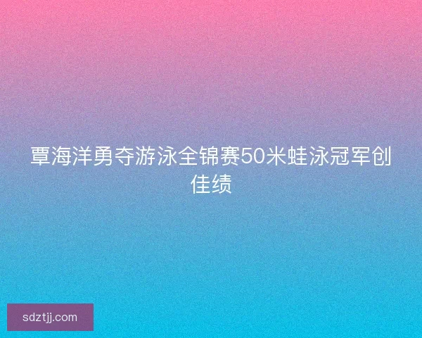 覃海洋勇夺游泳全锦赛50米蛙泳冠军创佳绩