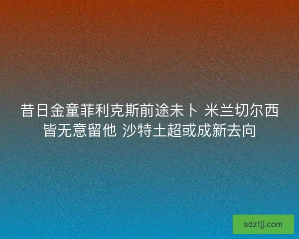 昔日金童菲利克斯前途未卜 米兰切尔西皆无意留他 沙特土超或成新去向 昔日金童菲利克斯前途未卜 米兰切尔西皆无意留他 沙特土超或成新去向