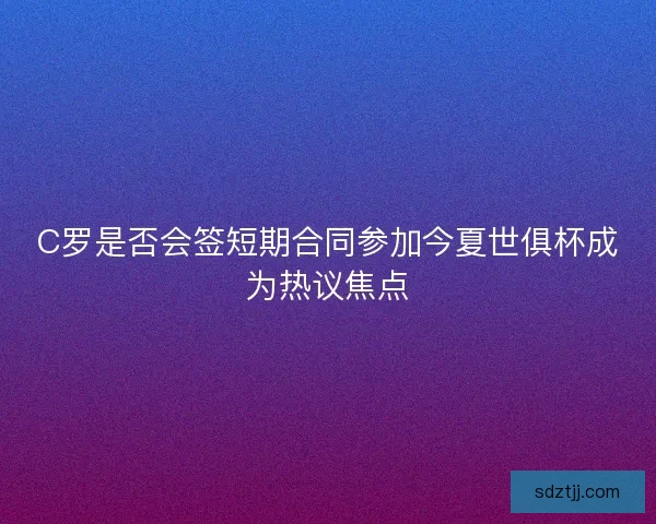 C罗是否会签短期合同参加今夏世俱杯成为热议焦点 C罗是否会签短期合同参加今夏世俱杯成为热议焦点