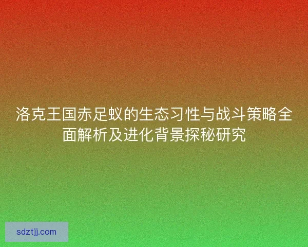 洛克王国赤足蚁的生态习性与战斗策略全面解析及进化背景探秘研究