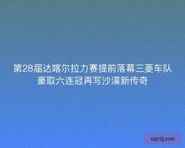 第28届达喀尔拉力赛提前落幕三菱车队豪取六连冠再写沙漠新传奇