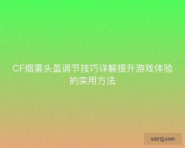CF烟雾头盔调节技巧详解提升游戏体验的实用方法
