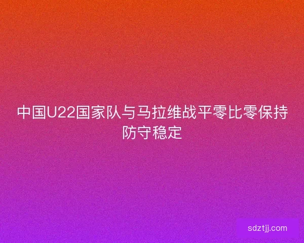 中国U22国家队与马拉维战平零比零保持防守稳定