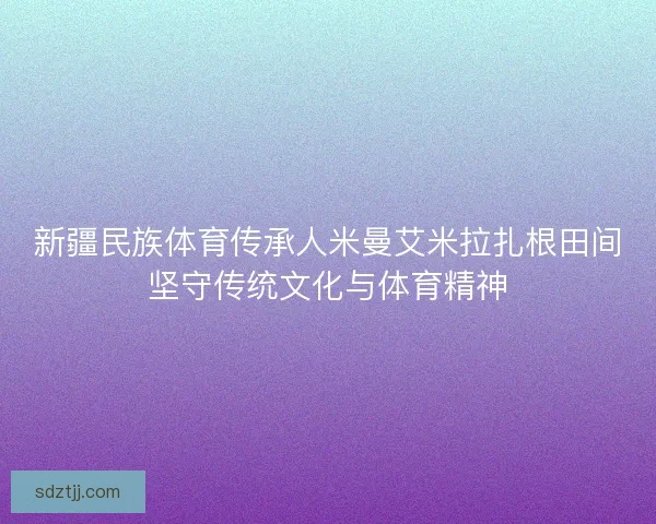 新疆民族体育传承人米曼艾米拉扎根田间坚守传统文化与体育精神