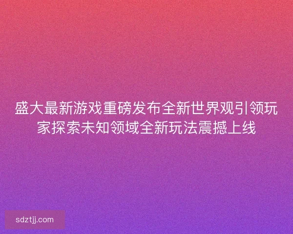盛大最新游戏重磅发布全新世界观引领玩家探索未知领域全新玩法震撼上线