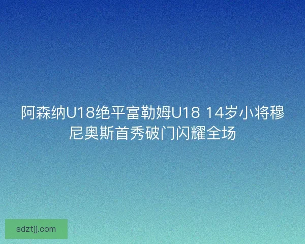 阿森纳U18绝平富勒姆U18 14岁小将穆尼奥斯首秀破门闪耀全场 阿森纳U18绝平富勒姆U18 14岁小将穆尼奥斯首秀破门闪耀全场