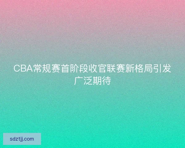 CBA常规赛首阶段收官联赛新格局引发广泛期待