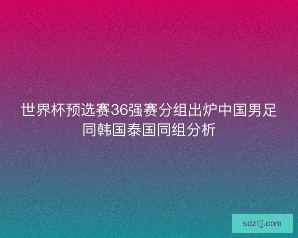 世界杯预选赛36强赛分组出炉中国男足同韩国泰国同组分析 世界杯预选赛36强赛分组出炉中国男足同韩国泰国同组分析