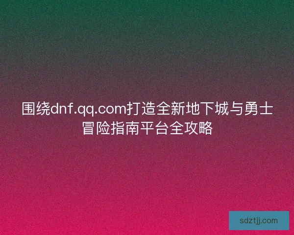 围绕dnf.qq.com打造全新地下城与勇士冒险指南平台全攻略