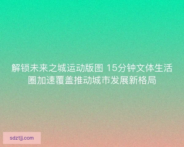 解锁未来之城运动版图 15分钟文体生活圈加速覆盖推动城市发展新格局