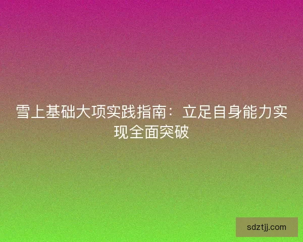 雪上基础大项实践指南：立足自身能力实现全面突破