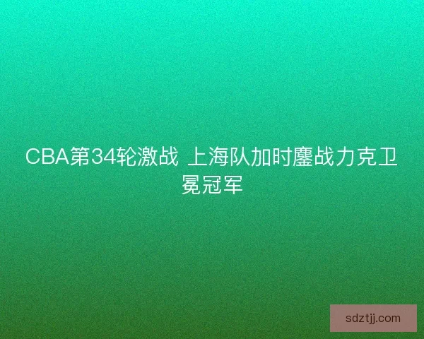 CBA第34轮激战 上海队加时鏖战力克卫冕冠军