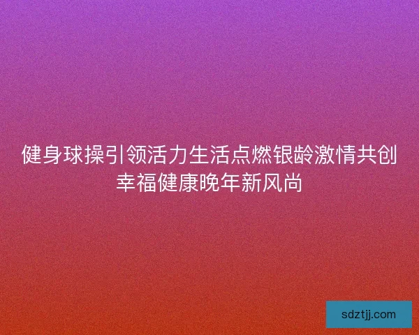 健身球操引领活力生活点燃银龄激情共创幸福健康晚年新风尚 健身球操引领活力生活点燃银龄激情共创幸福健康晚年新风尚