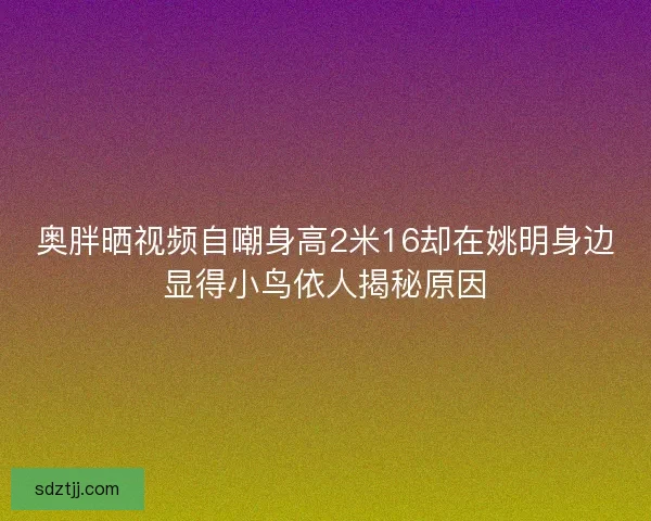 奥胖晒视频自嘲身高2米16却在姚明身边显得小鸟依人揭秘原因