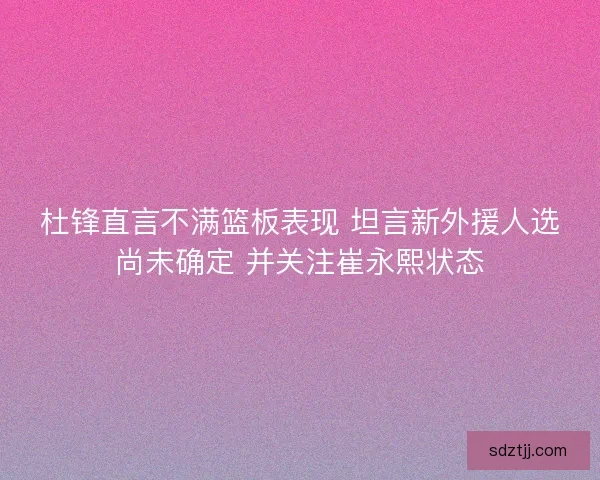 杜锋直言不满篮板表现 坦言新外援人选尚未确定 并关注崔永熙状态