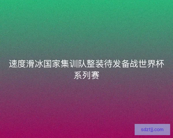 速度滑冰国家集训队整装待发备战世界杯系列赛