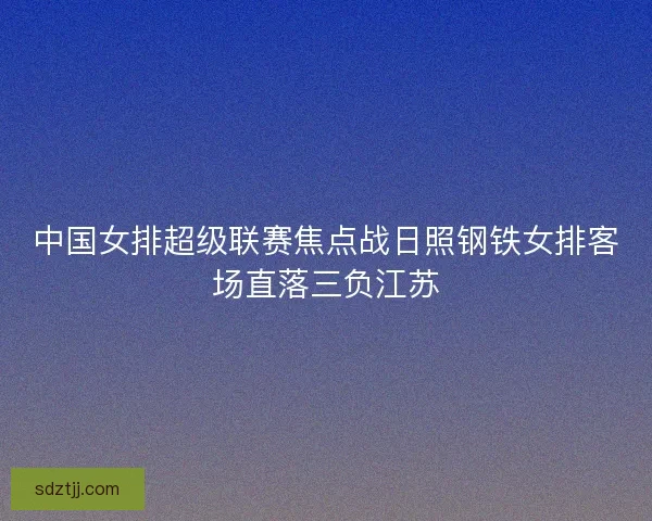 中国女排超级联赛焦点战日照钢铁女排客场直落三负江苏 中国女排超级联赛焦点战日照钢铁女排客场直落三负江苏
