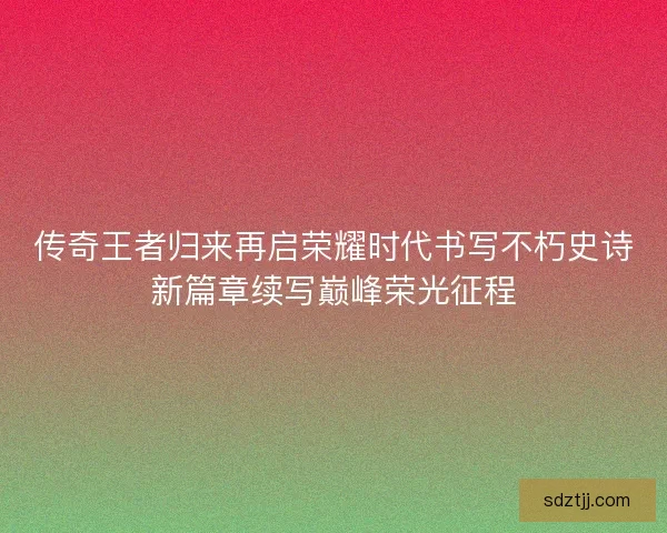 传奇王者归来再启荣耀时代书写不朽史诗新篇章续写巅峰荣光征程 传奇王者归来再启荣耀时代书写不朽史诗新篇章续写巅峰荣光征程
