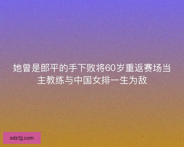 她曾是郎平的手下败将60岁重返赛场当主教练与中国女排一生为敌 她曾是郎平的手下败将60岁重返赛场当主教练与中国女排一生为敌