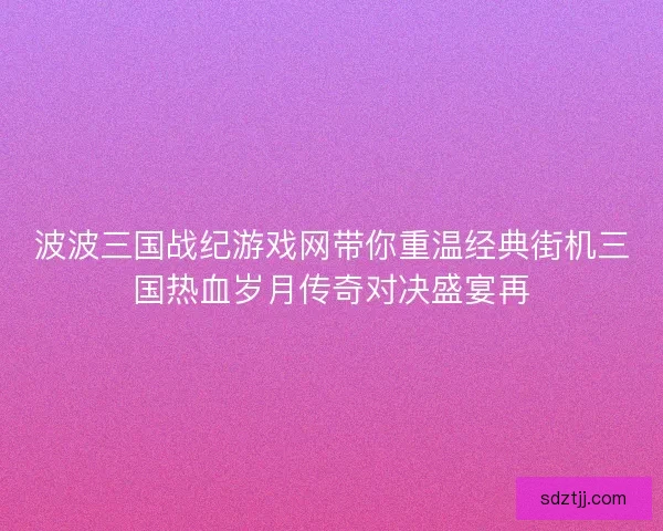 波波三国战纪游戏网带你重温经典街机三国热血岁月传奇对决盛宴再 波波三国战纪游戏网带你重温经典街机三国热血岁月传奇对决盛宴再