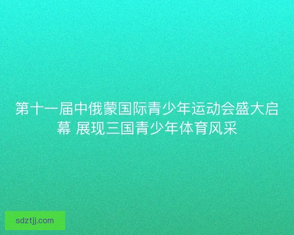 第十一届中俄蒙国际青少年运动会盛大启幕 展现三国青少年体育风采 第十一届中俄蒙国际青少年运动会盛大启幕 展现三国青少年体育风采