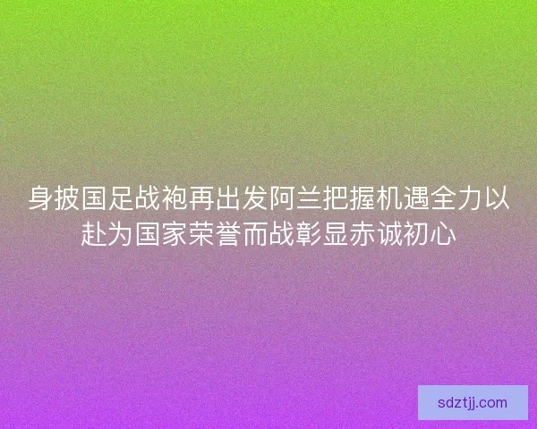 身披国足战袍再出发阿兰把握机遇全力以赴为国家荣誉而战彰显赤诚初心 身披国足战袍再出发阿兰把握机遇全力以赴为国家荣誉而战彰显赤诚初心