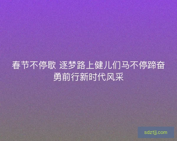 春节不停歇 逐梦路上健儿们马不停蹄奋勇前行新时代风采 春节不停歇 逐梦路上健儿们马不停蹄奋勇前行新时代风采