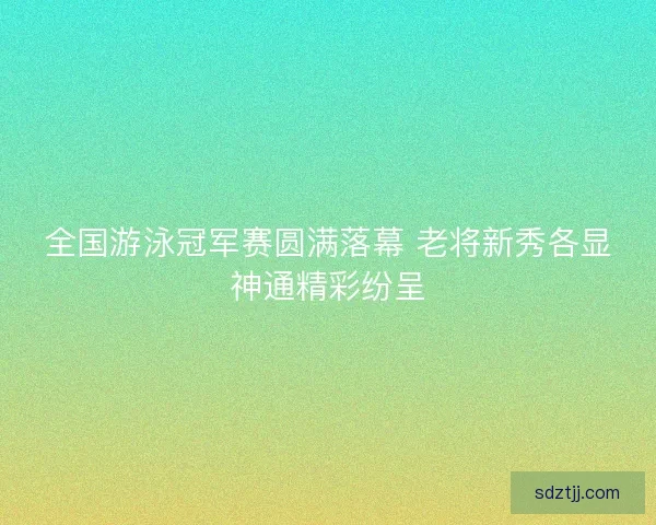 全国游泳冠军赛圆满落幕 老将新秀各显神通精彩纷呈