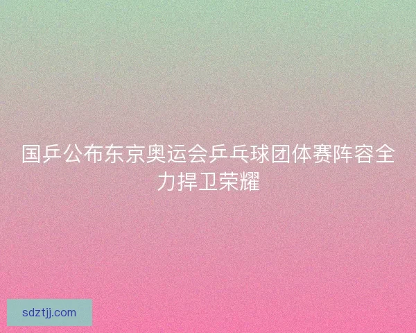 国乒公布东京奥运会乒乓球团体赛阵容全力捍卫荣耀