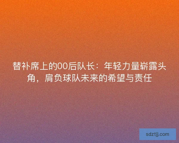 替补席上的00后队长：年轻力量崭露头角，肩负球队未来的希望与责任
