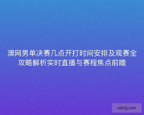 澳网男单决赛几点开打时间安排及观赛全攻略解析实时直播与赛程焦点前瞻