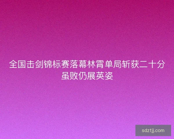 全国击剑锦标赛落幕林霄单局斩获二十分虽败仍展英姿