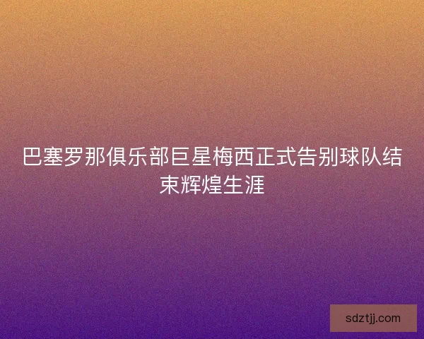 巴塞罗那俱乐部巨星梅西正式告别球队结束辉煌生涯