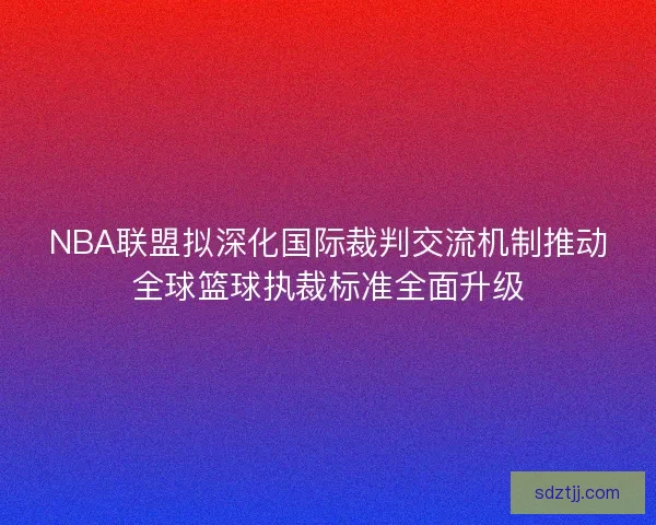NBA联盟拟深化国际裁判交流机制推动全球篮球执裁标准全面升级 NBA联盟拟深化国际裁判交流机制推动全球篮球执裁标准全面升级