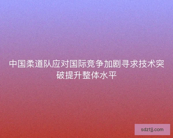 中国柔道队应对国际竞争加剧寻求技术突破提升整体水平 中国柔道队应对国际竞争加剧寻求技术突破提升整体水平