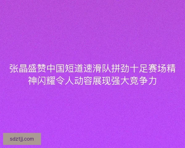 张晶盛赞中国短道速滑队拼劲十足赛场精神闪耀令人动容展现强大竞争力