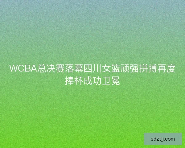 WCBA总决赛落幕四川女篮顽强拼搏再度捧杯成功卫冕