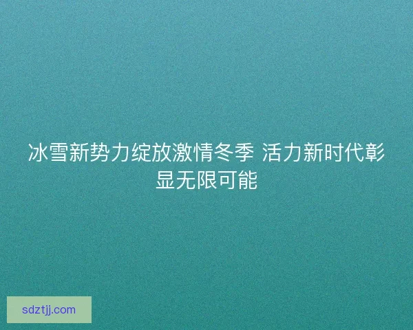 冰雪新势力绽放激情冬季 活力新时代彰显无限可能
